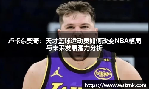 卢卡东契奇：天才篮球运动员如何改变NBA格局与未来发展潜力分析